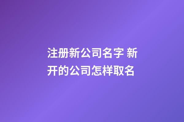注册新公司名字 新开的公司怎样取名-第1张-公司起名-玄机派